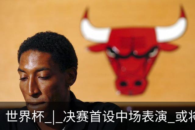 世界杯 | 决赛首设中场表演 或将打破竞赛规则