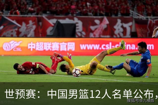 世预赛：中国男篮12人名单公布，仅换一人
