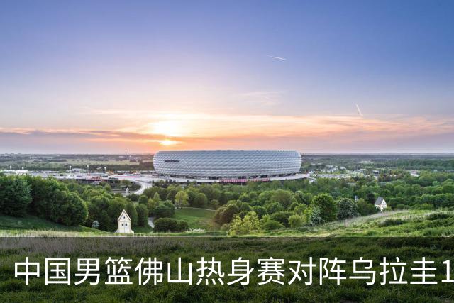 中国男篮佛山热身赛对阵乌拉圭12人名单