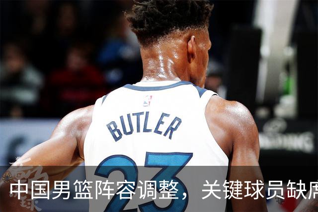 中国男篮阵容调整，关键球员缺席影响