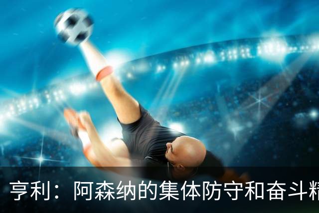 亨利：阿森纳的集体防守和奋斗精神展现出色
