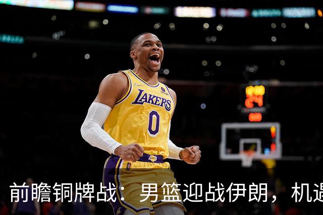 前瞻铜牌战：男篮迎战伊朗，机遇与挑战并存