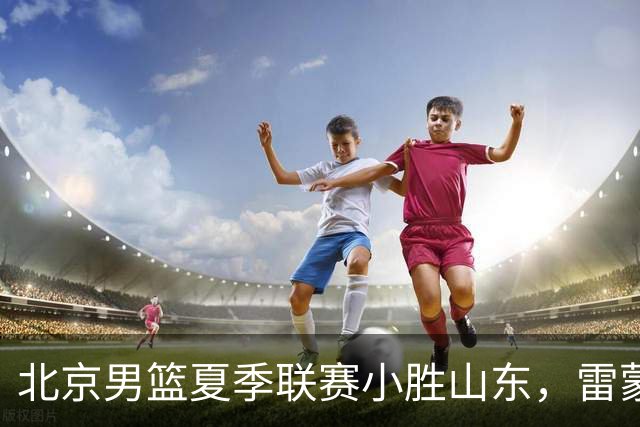 北京男篮夏季联赛小胜山东，雷蒙和赵睿表现亮眼