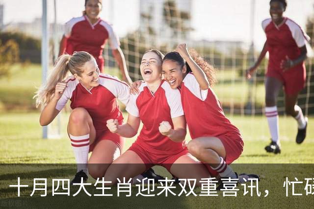 十月四大生肖迎来双重喜讯，忙碌中收获满满