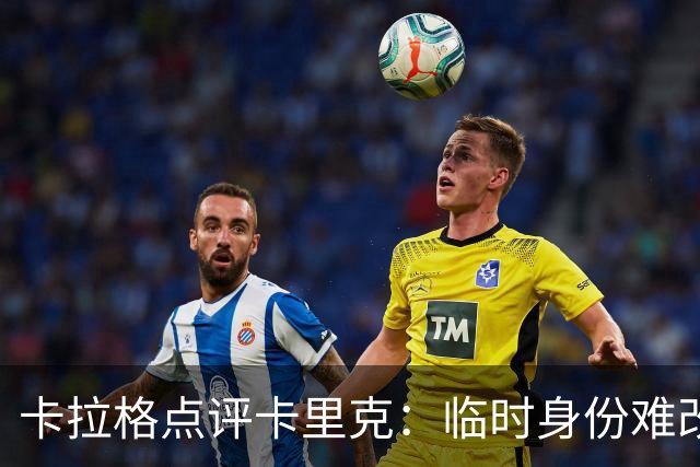 卡拉格点评卡里克：临时身份难改，曼城德比成证明机会