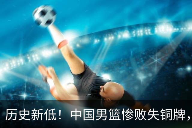 历史新低！中国男篮惨败失铜牌，战术与表现遭质疑