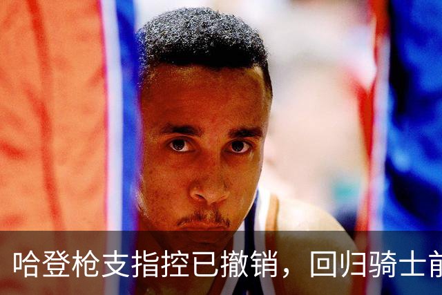 哈登枪支指控已撤销，回归骑士前景未受影响