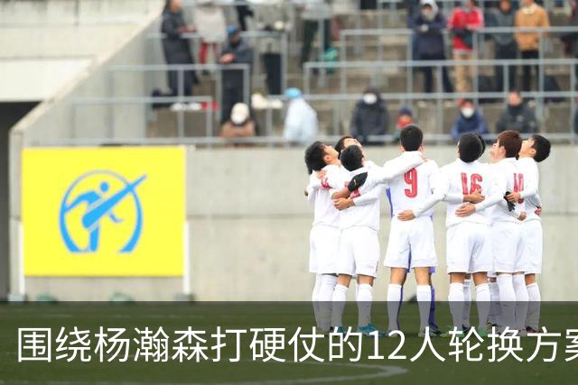 围绕杨瀚森打硬仗的12人轮换方案