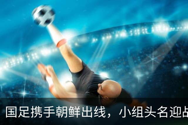 国足携手朝鲜出线，小组头名迎战泰国，四强希望大增