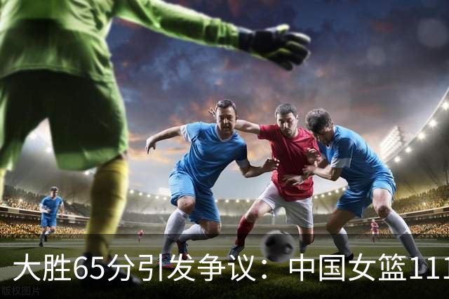 大胜65分引发争议：中国女篮111-46战胜泰国，表现虽佳仍有待提高