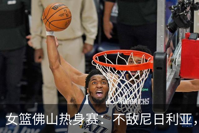 女篮佛山热身赛：不敌尼日利亚，杨舒予轰23分