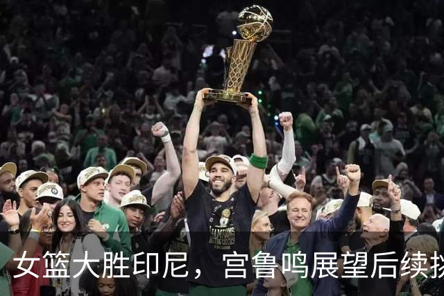 女篮大胜印尼，宫鲁鸣展望后续挑战，王思雨强调年轻球员成长