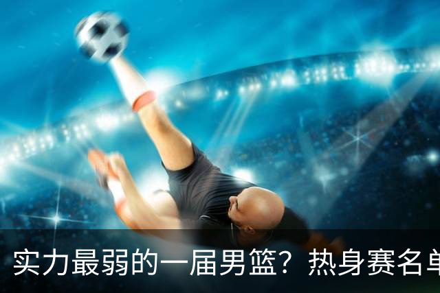 实力最弱的一届男篮？热身赛名单出炉，苦熬9年，胡金秋终成核心