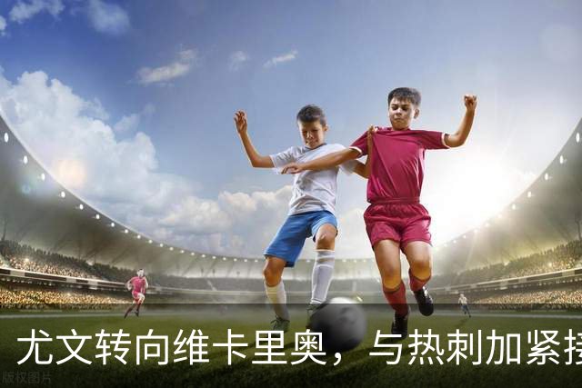 尤文转向维卡里奥，与热刺加紧接触