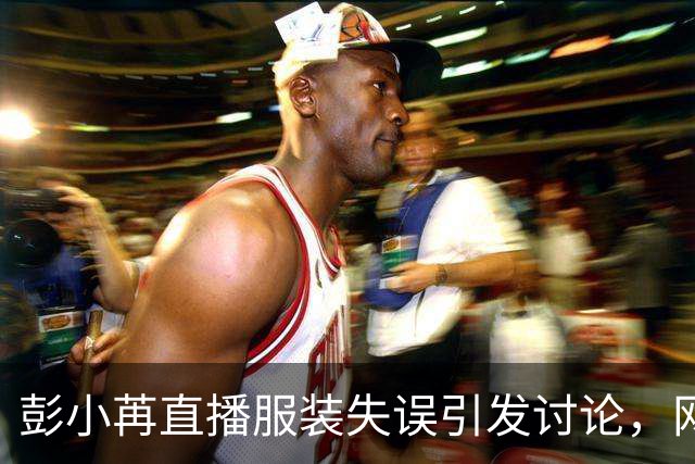 彭小苒直播服装失误引发讨论，网友热议未能及时处理的隐患