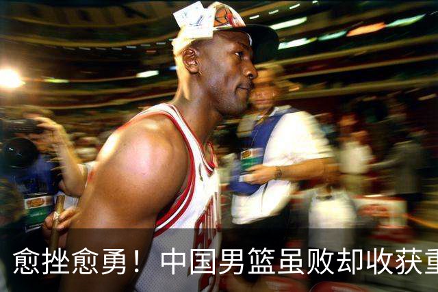 愈挫愈勇！中国男篮虽败却收获重要启示