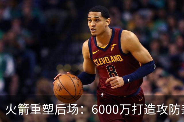 火箭重塑后场：6000万打造攻防兼备六后卫