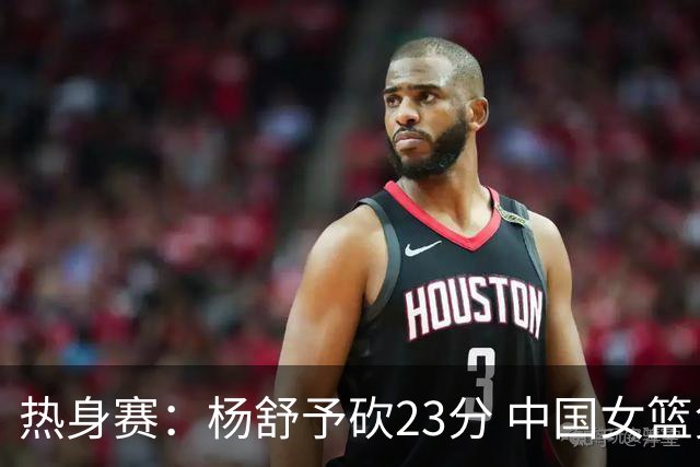 热身赛：杨舒予砍23分 中国女篮负于尼日利亚