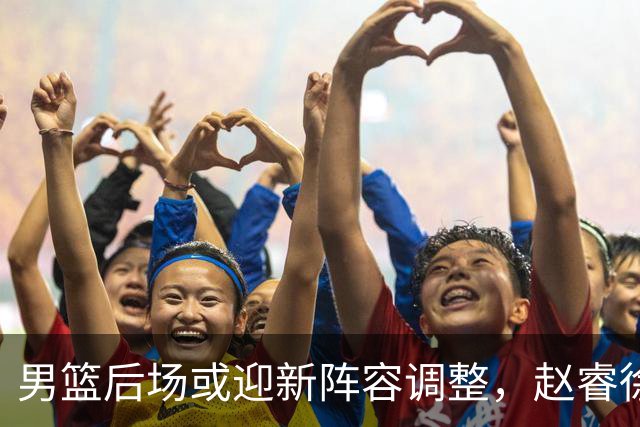 男篮后场或迎新阵容调整，赵睿徐杰成热门人选