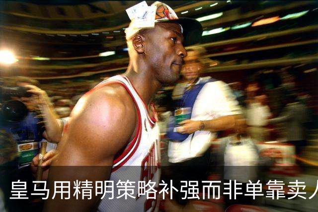 皇马用精明策略补强而非单靠卖人