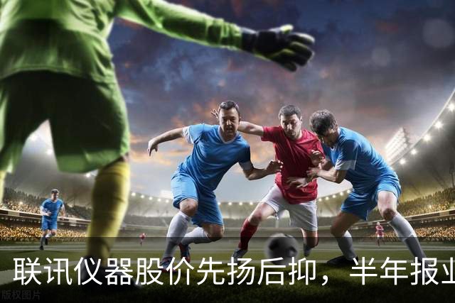 联讯仪器股价先扬后抑，半年报业绩暴增