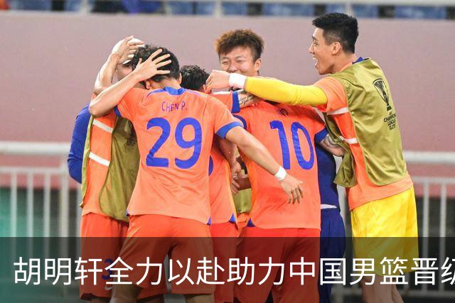 胡明轩全力以赴助力中国男篮晋级 体现队长风范