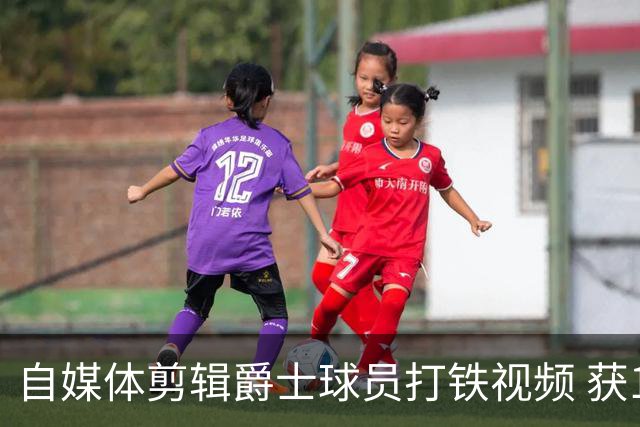 自媒体剪辑爵士球员打铁视频 获10亿次播放量