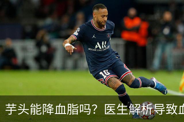 芋头能降血脂吗？医生解析导致血脂升高的罪魁祸首