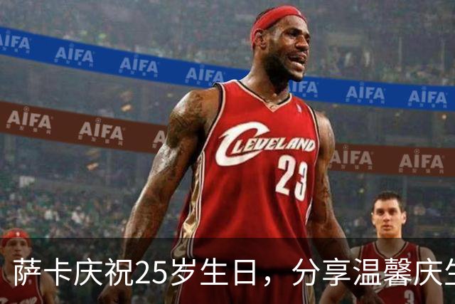 萨卡庆祝25岁生日，分享温馨庆生照片