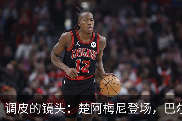 调皮的镜头：楚阿梅尼登场，巴尔韦德成焦点