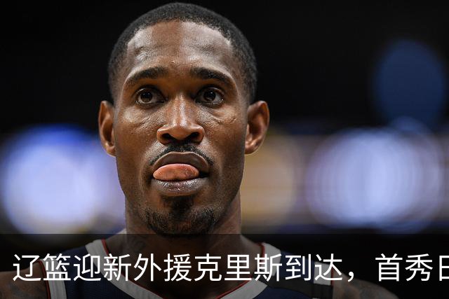 辽篮迎新外援克里斯到达，首秀日期即将确定
