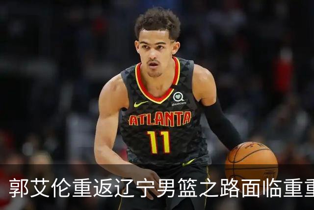 郭艾伦重返辽宁男篮之路面临重重挑战