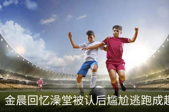 金晨回忆澡堂被认后尴尬逃跑成趣事