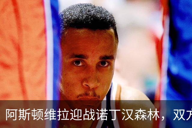 阿斯顿维拉迎战诺丁汉森林，双方首发阵容揭晓
