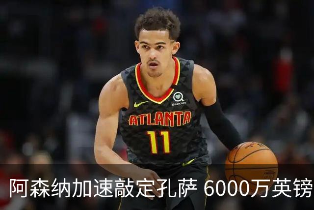 阿森纳加速敲定孔萨 6000万英镑要价成关键分歧