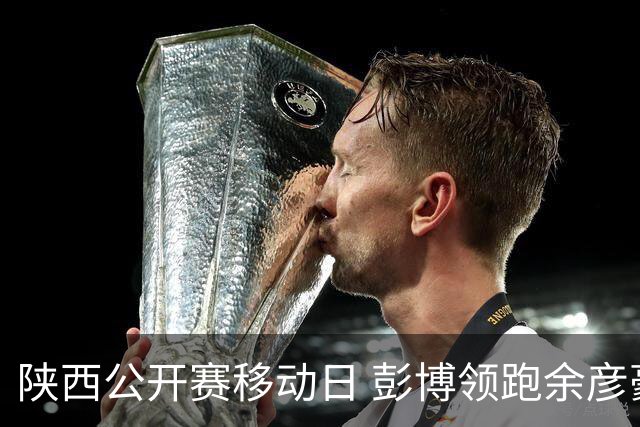 陕西公开赛移动日 彭博领跑余彦豪黄梓杰并列第二