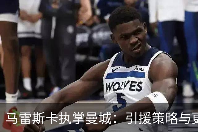 马雷斯卡执掌曼城：引援策略与更衣室氛围的新变化