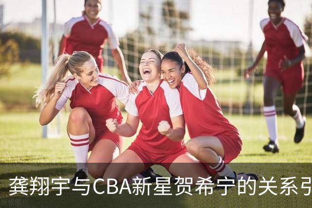 龚翔宇与CBA新星贺希宁的关系引发关注