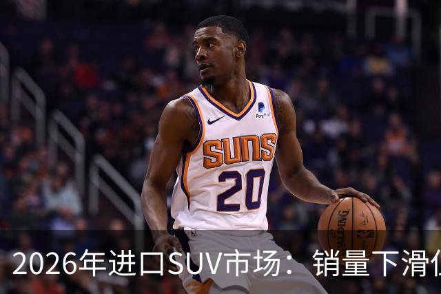 2026年进口SUV市场：销量下滑但依然畅销