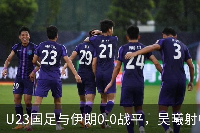 U23国足与伊朗0-0战平，吴曦射中横梁，刘浩帆表现失误明显